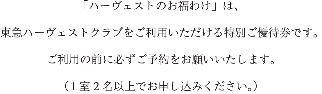 「ハーヴェストのお福わけ」は、東急ハーヴェストクラブをご利用いただけるご宿泊優待券です。 ご利用の前に必ずご予約をお願いいたします。（1室2名以上でお申し込みください。）